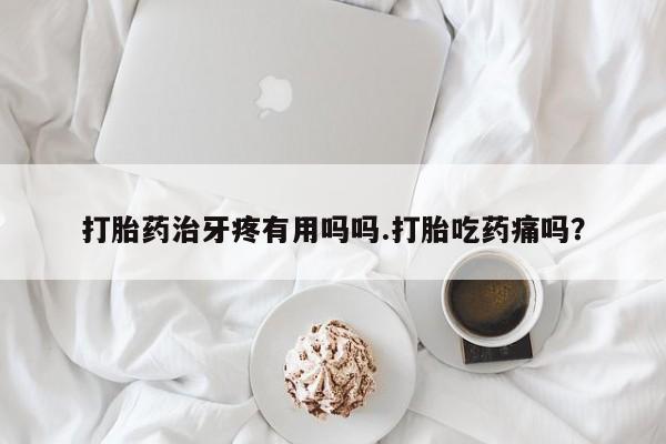 流产药购买联系打胎药治牙疼有用吗吗.打胎吃药痛吗？