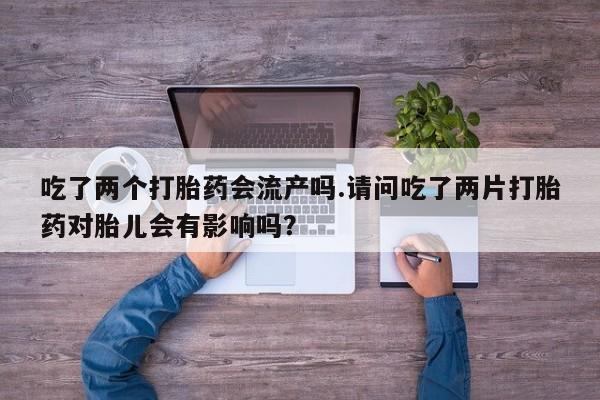流产药购买联系吃了两个打胎药会流产吗.请问吃了两片打胎药对胎儿会有影响吗？