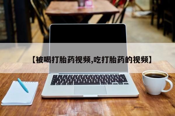 流产药购买联系【被喝打胎药视频,吃打胎药的视频】