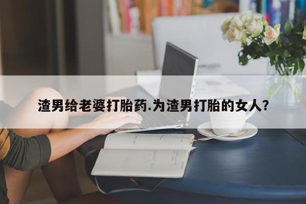 流产药购买联系渣男给老婆打胎药.为渣男打胎的女人？