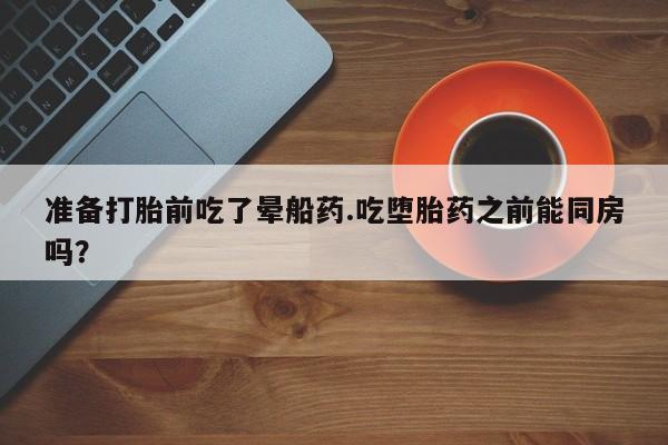 流产药购买联系准备打胎前吃了晕船药.吃堕胎药之前能同房吗？