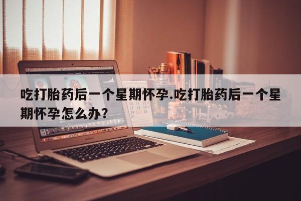 流产药购买联系吃打胎药后一个星期怀孕.吃打胎药后一个星期怀孕怎么办？