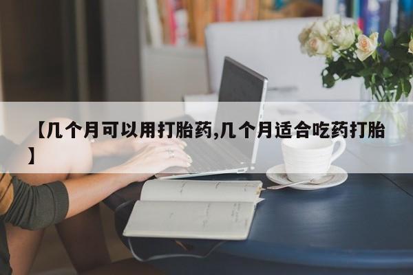 流产药购买联系【几个月可以用打胎药,几个月适合吃药打胎】