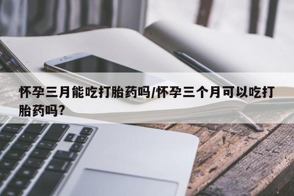 流产药购买联系怀孕三月能吃打胎药吗/怀孕三个月可以吃打胎药吗?