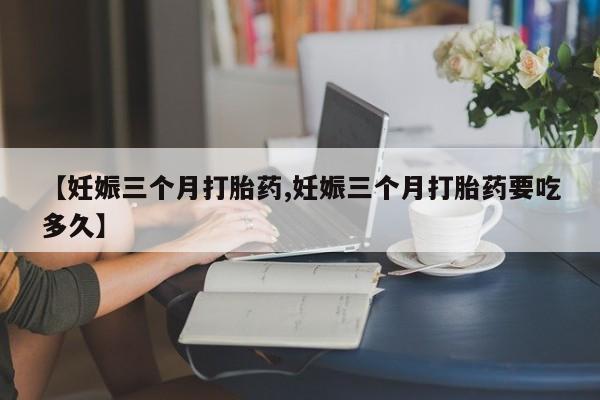 流产药购买联系【妊娠三个月打胎药,妊娠三个月打胎药要吃多久】