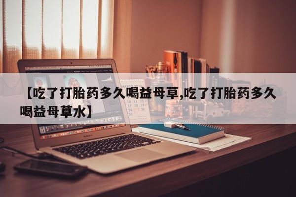 流产药购买联系【吃了打胎药多久喝益母草,吃了打胎药多久喝益母草水】