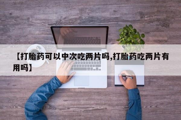 流产药购买联系【打胎药可以中次吃两片吗,打胎药吃两片有用吗】