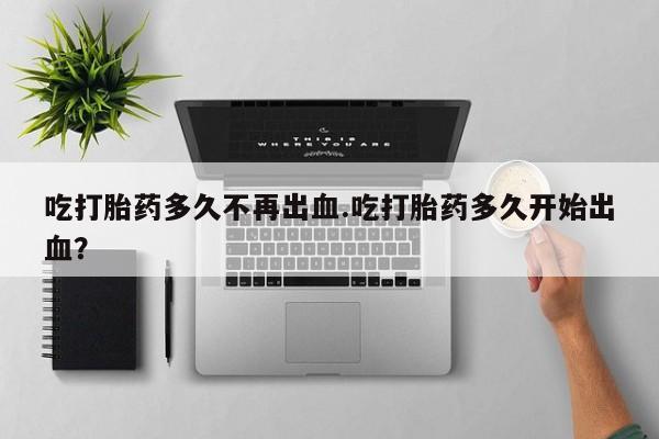 流产药购买联系吃打胎药多久不再出血.吃打胎药多久开始出血？