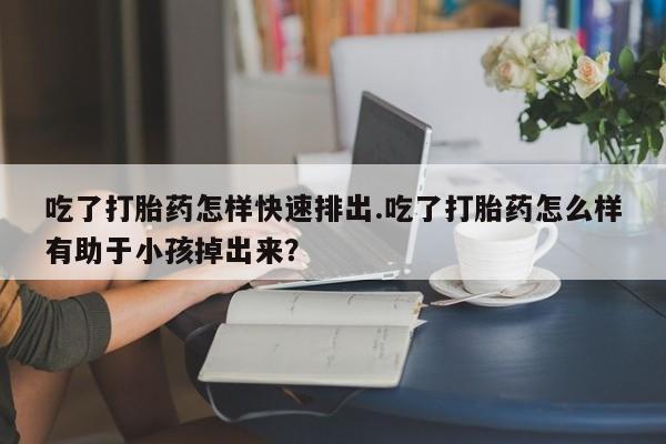 流产药购买联系吃了打胎药怎样快速排出.吃了打胎药怎么样有助于小孩掉出来？