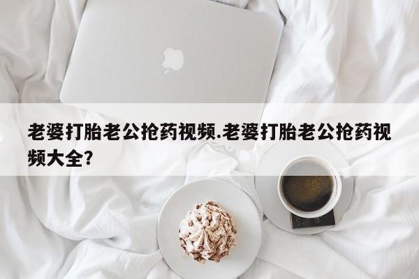流产药购买联系老婆打胎老公抢药视频.老婆打胎老公抢药视频大全？