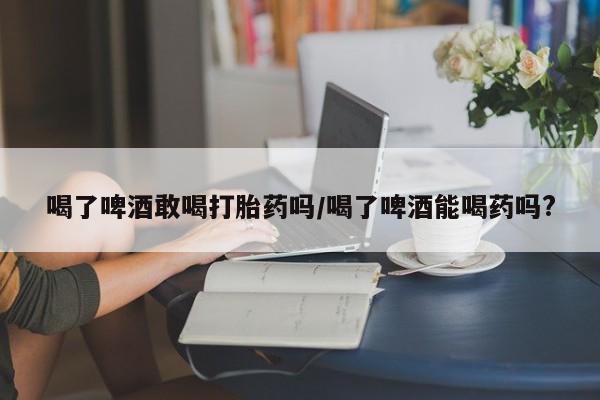 流产药购买联系喝了啤酒敢喝打胎药吗/喝了啤酒能喝药吗?