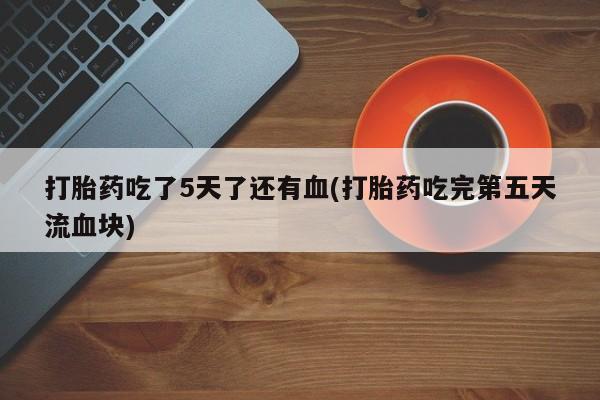 流产药购买联系打胎药吃了5天了还有血(打胎药吃完第五天流血块)