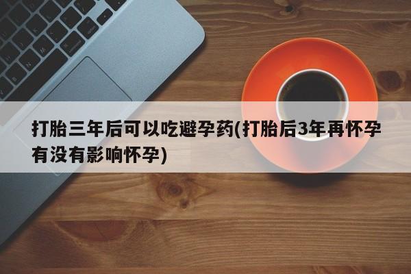 流产药购买联系打胎三年后可以吃避孕药(打胎后3年再怀孕有没有影响怀孕)