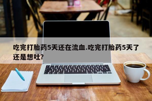 流产药购买联系吃完打胎药5天还在流血.吃完打胎药5天了还是想吐？
