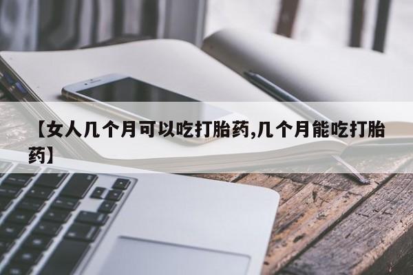 流产药购买联系【女人几个月可以吃打胎药,几个月能吃打胎药】