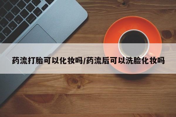 流产药购买联系药流打胎可以化妆吗/药流后可以洗脸化妆吗