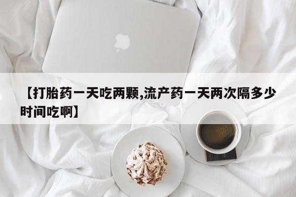 流产药购买联系【打胎药一天吃两颗,流产药一天两次隔多少时间吃啊】