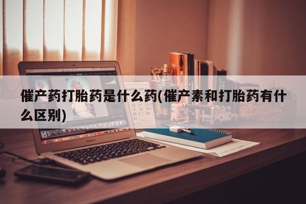 流产药购买联系催产药打胎药是什么药(催产素和打胎药有什么区别)