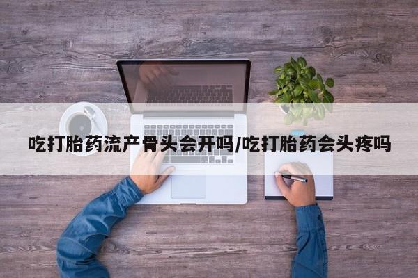 流产药购买联系吃打胎药流产骨头会开吗/吃打胎药会头疼吗