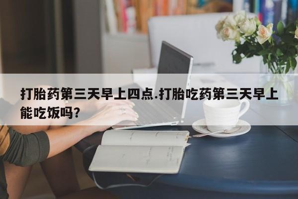 流产药购买联系打胎药第三天早上四点.打胎吃药第三天早上能吃饭吗？