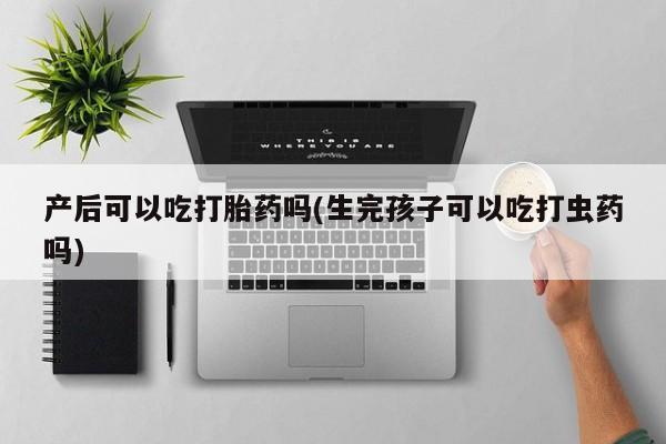 流产药购买联系产后可以吃打胎药吗(生完孩子可以吃打虫药吗)