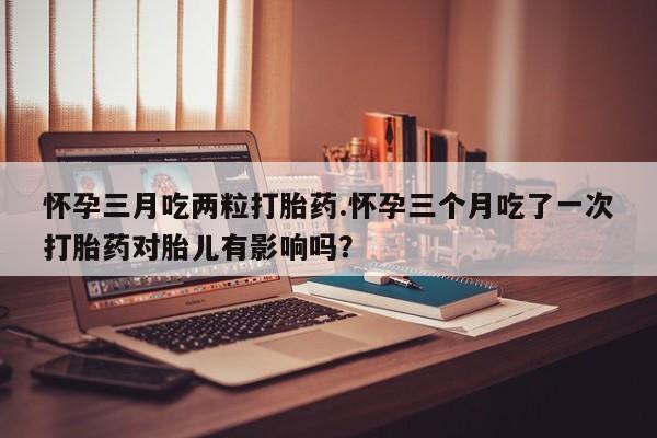 流产药购买联系怀孕三月吃两粒打胎药.怀孕三个月吃了一次打胎药对胎儿有影响吗？