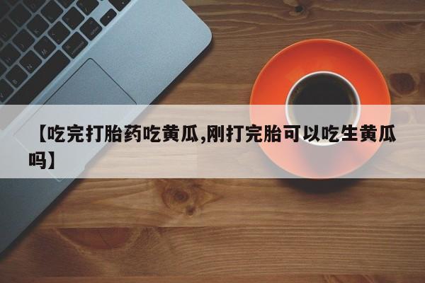 流产药购买联系【吃完打胎药吃黄瓜,刚打完胎可以吃生黄瓜吗】