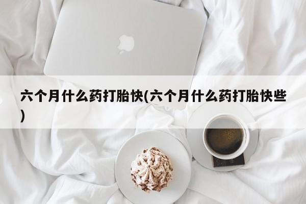 流产药购买联系六个月什么药打胎快(六个月什么药打胎快些)