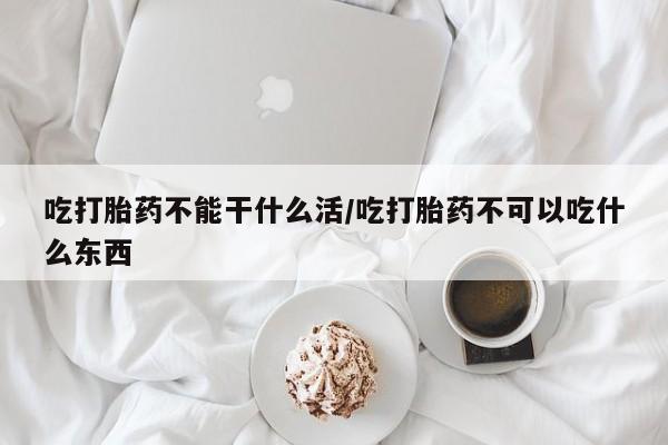 流产药购买联系吃打胎药不能干什么活/吃打胎药不可以吃什么东西