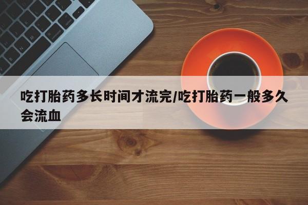 流产药购买联系吃打胎药多长时间才流完/吃打胎药一般多久会流血