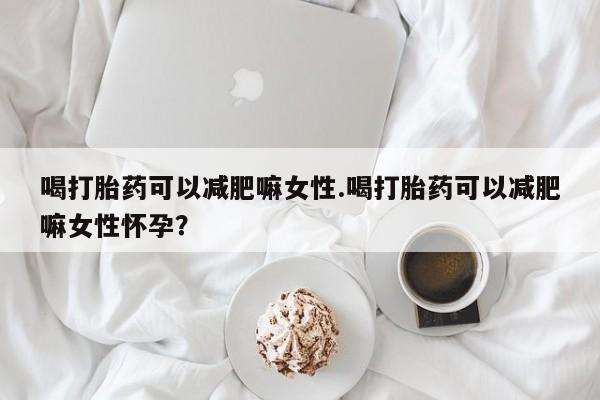 流产药购买联系喝打胎药可以减肥嘛女性.喝打胎药可以减肥嘛女性怀孕？