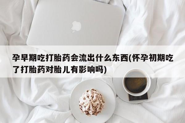 流产药购买联系孕早期吃打胎药会流出什么东西(怀孕初期吃了打胎药对胎儿有影响吗)