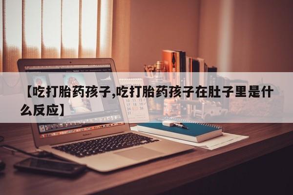 流产药购买联系【吃打胎药孩子,吃打胎药孩子在肚子里是什么反应】