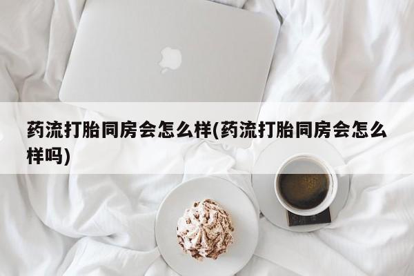 流产药购买联系药流打胎同房会怎么样(药流打胎同房会怎么样吗)
