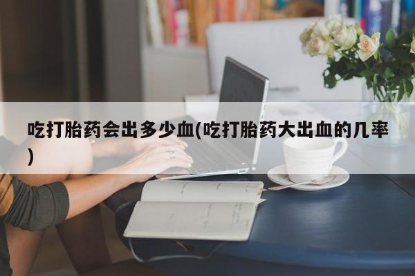 流产药购买联系吃打胎药会出多少血(吃打胎药大出血的几率)