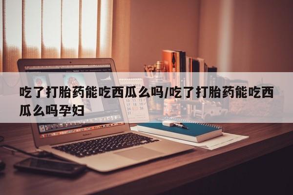 流产药购买联系吃了打胎药能吃西瓜么吗/吃了打胎药能吃西瓜么吗孕妇