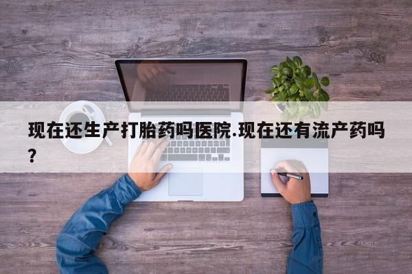 流产药购买联系现在还生产打胎药吗医院.现在还有流产药吗？