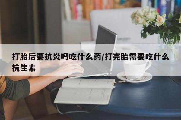 流产药购买联系打胎后要抗炎吗吃什么药/打完胎需要吃什么抗生素