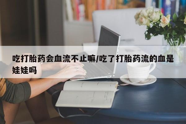 流产药购买联系吃打胎药会血流不止嘛/吃了打胎药流的血是娃娃吗