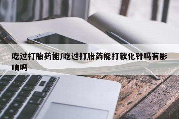 流产药购买联系吃过打胎药能/吃过打胎药能打软化针吗有影响吗