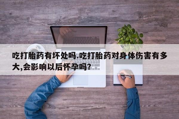 流产药购买联系吃打胎药有坏处吗.吃打胎药对身体伤害有多大,会影响以后怀孕吗？