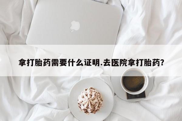 流产药购买联系拿打胎药需要什么证明.去医院拿打胎药？