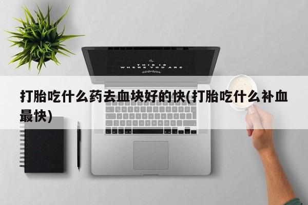 流产药购买联系打胎吃什么药去血块好的快(打胎吃什么补血最快)
