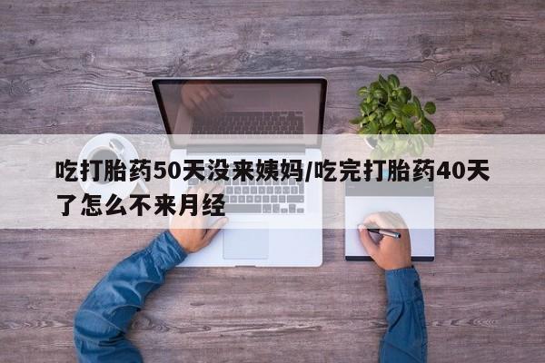 流产药购买联系吃打胎药50天没来姨妈/吃完打胎药40天了怎么不来月经