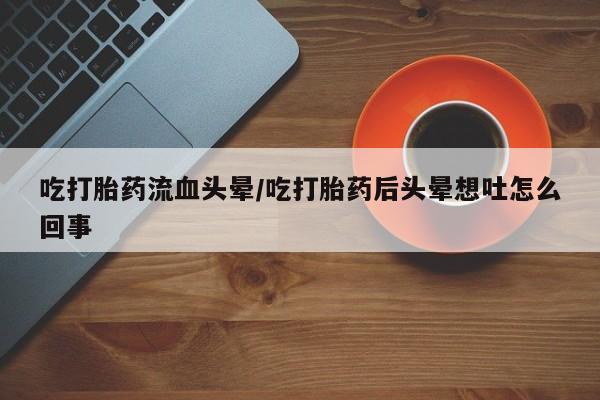 流产药购买联系吃打胎药流血头晕/吃打胎药后头晕想吐怎么回事