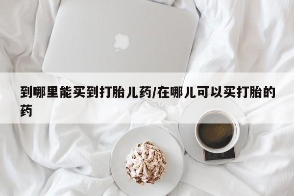 流产药购买联系到哪里能买到打胎儿药/在哪儿可以买打胎的药