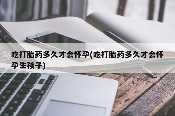 流产药购买联系吃打胎药多久才会怀孕(吃打胎药多久才会怀孕生孩子)