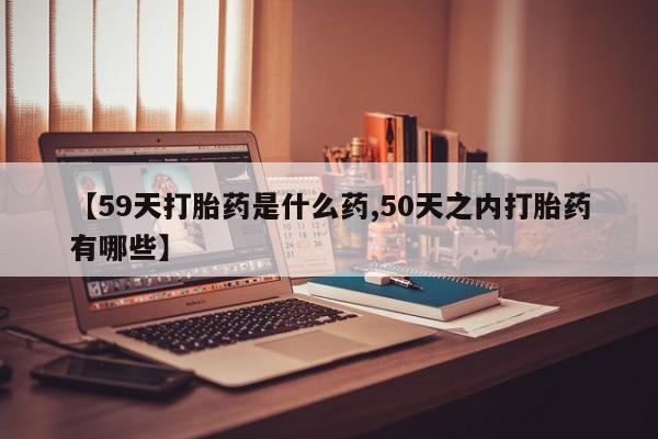 流产药购买联系【59天打胎药是什么药,50天之内打胎药有哪些】
