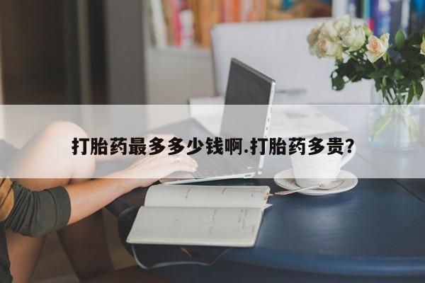 流产药购买联系打胎药最多多少钱啊.打胎药多贵？
