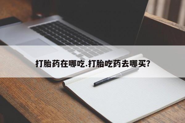 流产药购买联系打胎药在哪吃.打胎吃药去哪买？